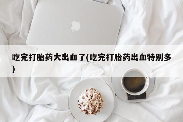 打胎药米非司酮网店,吃完打胎药大出血了(吃完打胎药出血特别多)