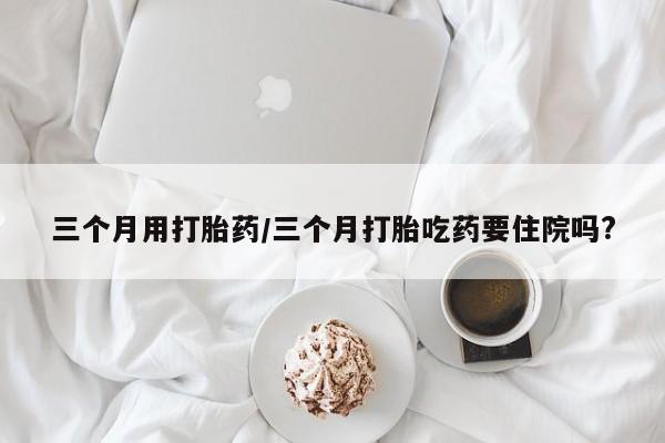 打胎药米非司酮网店,三个月用打胎药/三个月打胎吃药要住院吗?