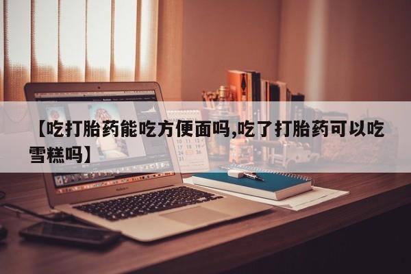 打胎药米非司酮网店,【吃打胎药能吃方便面吗,吃了打胎药可以吃雪糕吗】