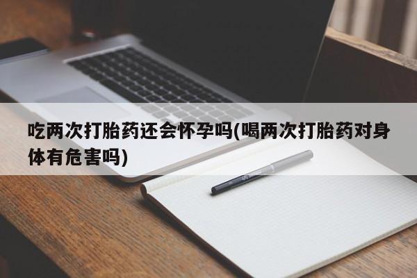 打胎药米非司酮网店,吃两次打胎药还会怀孕吗(喝两次打胎药对身体有危害吗)