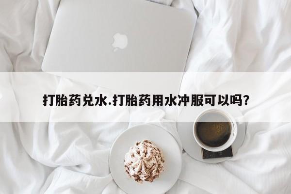 打胎药米非司酮网店,打胎药兑水.打胎药用水冲服可以吗？