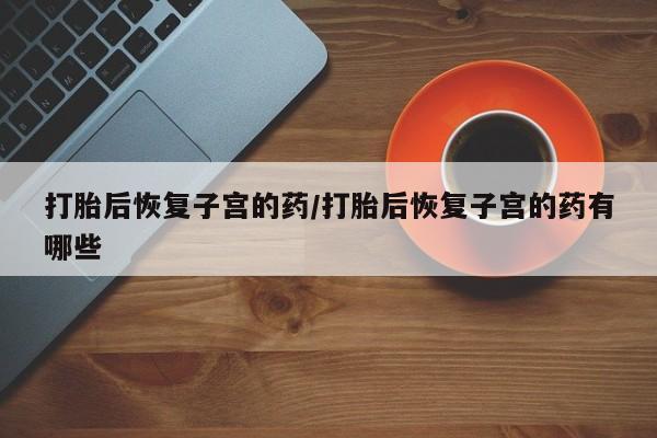 打胎药米非司酮网店,打胎后恢复子宫的药/打胎后恢复子宫的药有哪些