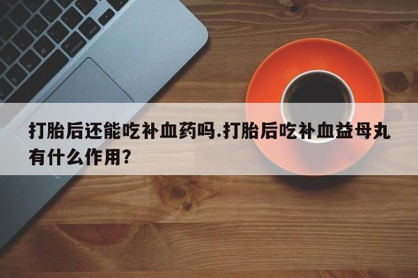 打胎药米非司酮网店,打胎后还能吃补血药吗.打胎后吃补血益母丸有什么作用？
