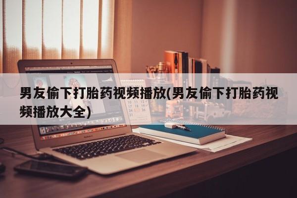 打胎药米非司酮网店,男友偷下打胎药视频播放(男友偷下打胎药视频播放大全)