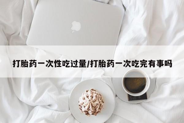 打胎药米非司酮网店,打胎药一次性吃过量/打胎药一次吃完有事吗