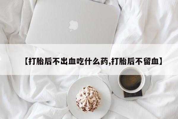 打胎药米非司酮网店,【打胎后不出血吃什么药,打胎后不留血】