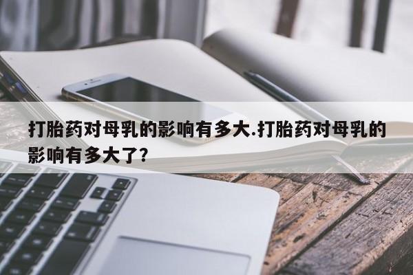 打胎药米非司酮网店,打胎药对母乳的影响有多大.打胎药对母乳的影响有多大了？