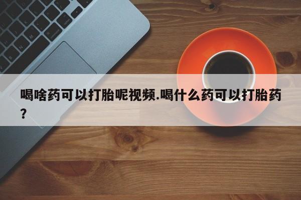 打胎药米非司酮网店,喝啥药可以打胎呢视频.喝什么药可以打胎药？