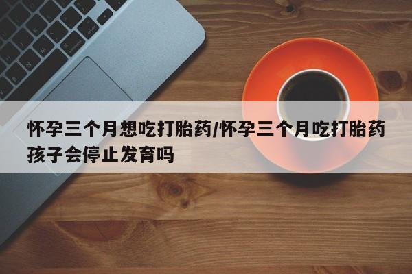 打胎药米非司酮网店,怀孕三个月想吃打胎药/怀孕三个月吃打胎药孩子会停止发育吗