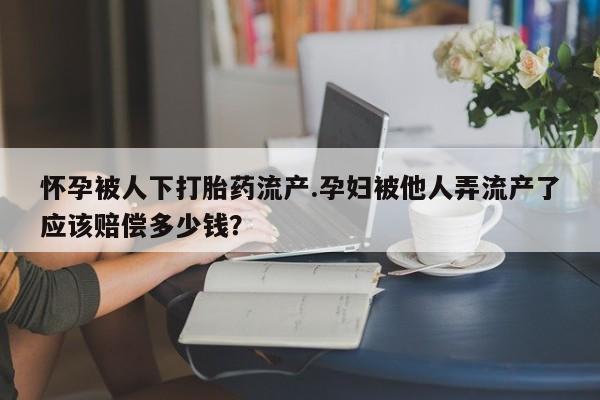 打胎药米非司酮网店,怀孕被人下打胎药流产.孕妇被他人弄流产了应该赔偿多少钱？