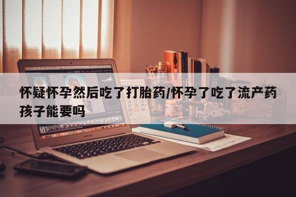 打胎药米非司酮网店,怀疑怀孕然后吃了打胎药/怀孕了吃了流产药孩子能要吗
