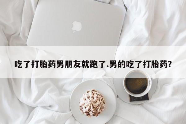打胎药米非司酮网店,吃了打胎药男朋友就跑了.男的吃了打胎药？