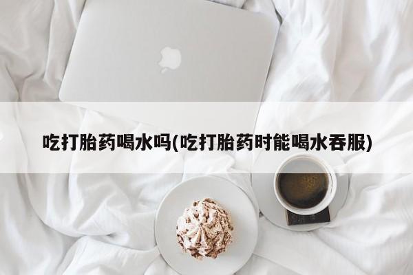 打胎药米非司酮网店,吃打胎药喝水吗(吃打胎药时能喝水吞服)