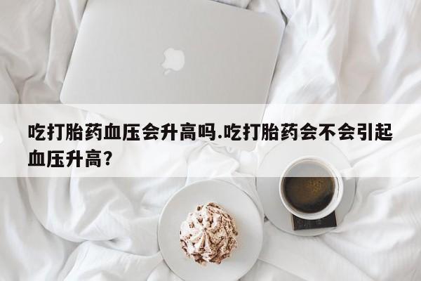 打胎药米非司酮网店,吃打胎药血压会升高吗.吃打胎药会不会引起血压升高？