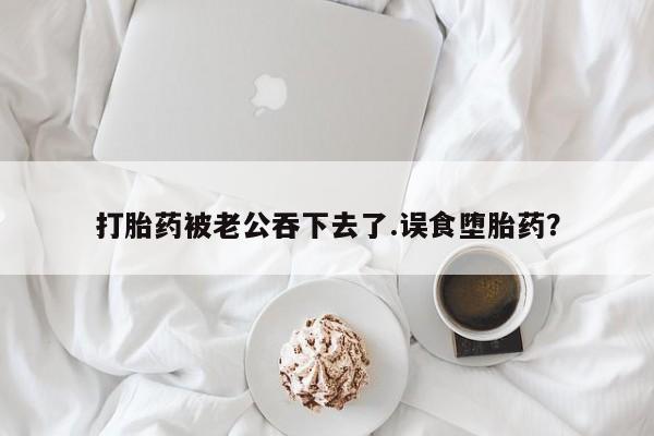 打胎药米非司酮网店,打胎药被老公吞下去了.误食堕胎药？