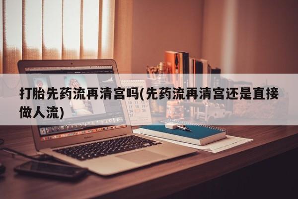 打胎药米非司酮网店,打胎先药流再清宫吗(先药流再清宫还是直接做人流)