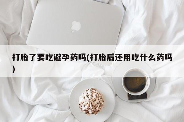 打胎药米非司酮网店,打胎了要吃避孕药吗(打胎后还用吃什么药吗)