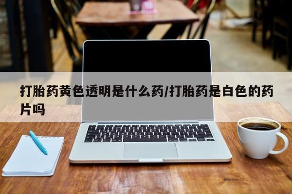 打胎药米非司酮网店,打胎药黄色透明是什么药/打胎药是白色的药片吗