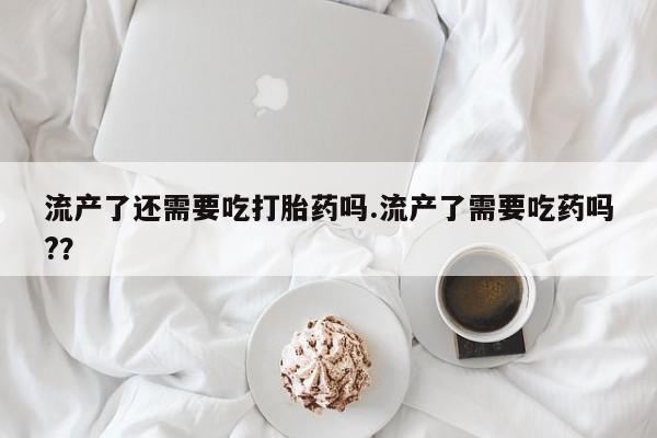打胎药米非司酮网店,流产了还需要吃打胎药吗.流产了需要吃药吗?？