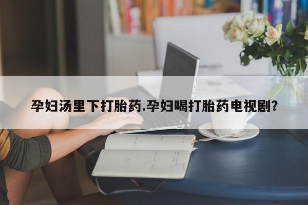 打胎药米非司酮网店,孕妇汤里下打胎药.孕妇喝打胎药电视剧？