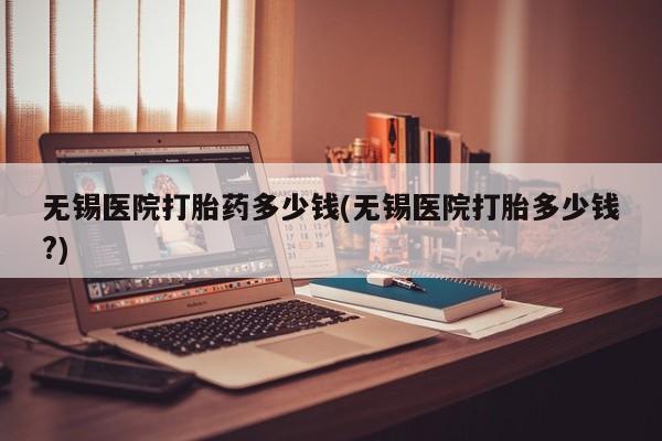 打胎药米非司酮网店,无锡医院打胎药多少钱(无锡医院打胎多少钱?)