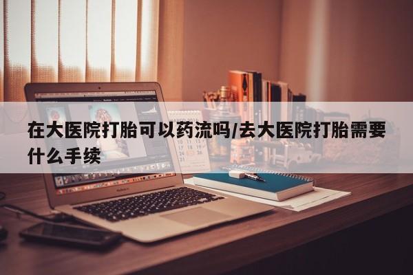 打胎药米非司酮网店,在大医院打胎可以药流吗/去大医院打胎需要什么手续
