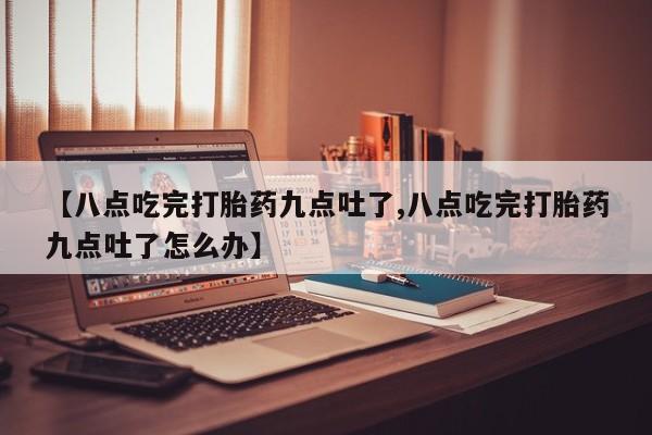 打胎药米非司酮网店,【八点吃完打胎药九点吐了,八点吃完打胎药九点吐了怎么办】