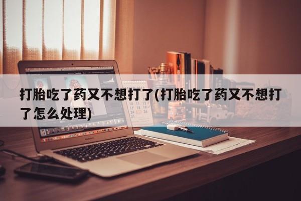 打胎药米非司酮网店,打胎吃了药又不想打了(打胎吃了药又不想打了怎么处理)