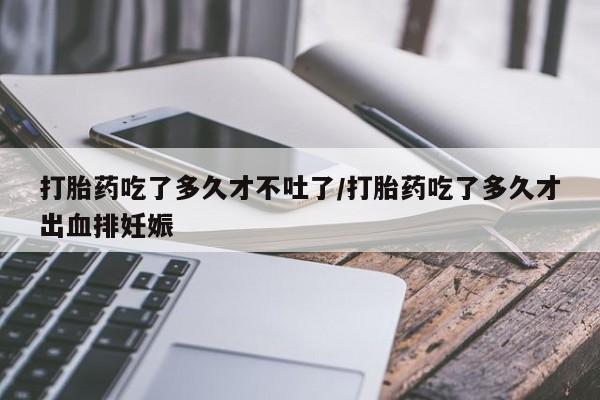 打胎药米非司酮网店,打胎药吃了多久才不吐了/打胎药吃了多久才出血排妊娠