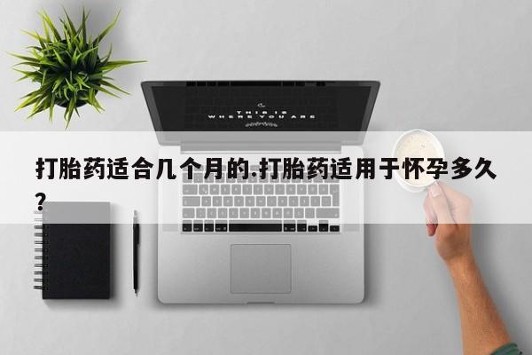 打胎药米非司酮网店,打胎药适合几个月的.打胎药适用于怀孕多久？