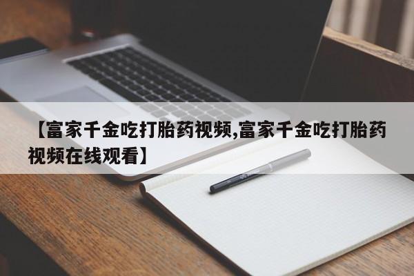 打胎药米非司酮网店,【富家千金吃打胎药视频,富家千金吃打胎药视频在线观看】