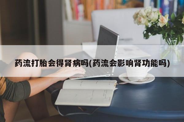 打胎药米非司酮网店,药流打胎会得肾病吗(药流会影响肾功能吗)