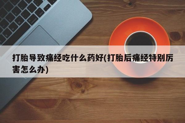 打胎药米非司酮网店,打胎导致痛经吃什么药好(打胎后痛经特别厉害怎么办)