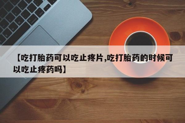 打胎药米非司酮网店,【吃打胎药可以吃止疼片,吃打胎药的时候可以吃止疼药吗】