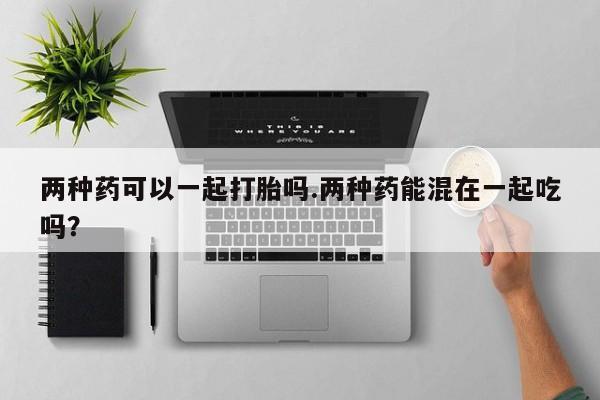 打胎药米非司酮网店,两种药可以一起打胎吗.两种药能混在一起吃吗？