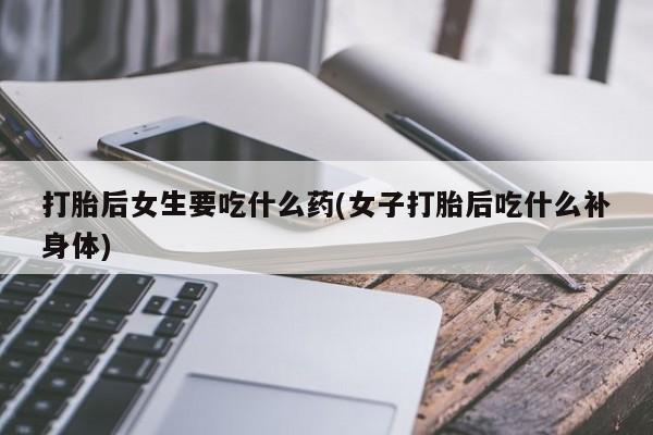 打胎药米非司酮网店,打胎后女生要吃什么药(女子打胎后吃什么补身体)