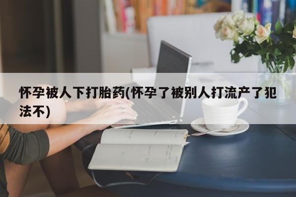 打胎药米非司酮网店,怀孕被人下打胎药(怀孕了被别人打流产了犯法不)