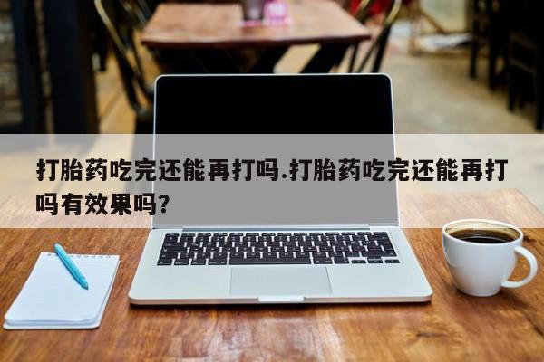 打胎药米非司酮网店,打胎药吃完还能再打吗.打胎药吃完还能再打吗有效果吗？