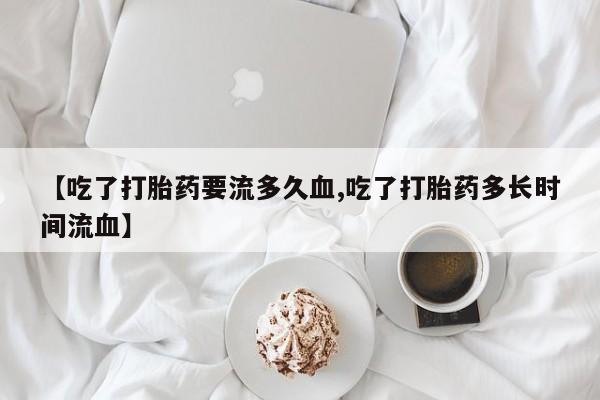打胎药米非司酮网店,【吃了打胎药要流多久血,吃了打胎药多长时间流血】