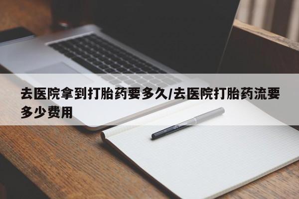 打胎药米非司酮网店,去医院拿到打胎药要多久/去医院打胎药流要多少费用