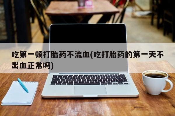 打胎药米非司酮网店,吃第一顿打胎药不流血(吃打胎药的第一天不出血正常吗)