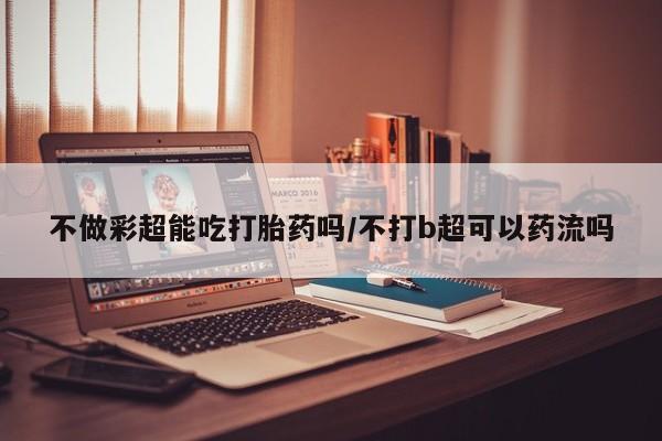 打胎药米非司酮网店,不做彩超能吃打胎药吗/不打b超可以药流吗