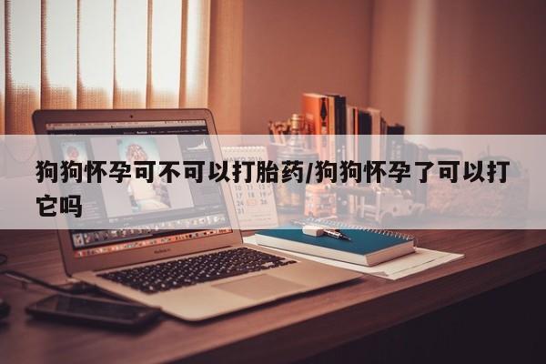 打胎药米非司酮网店,狗狗怀孕可不可以打胎药/狗狗怀孕了可以打它吗