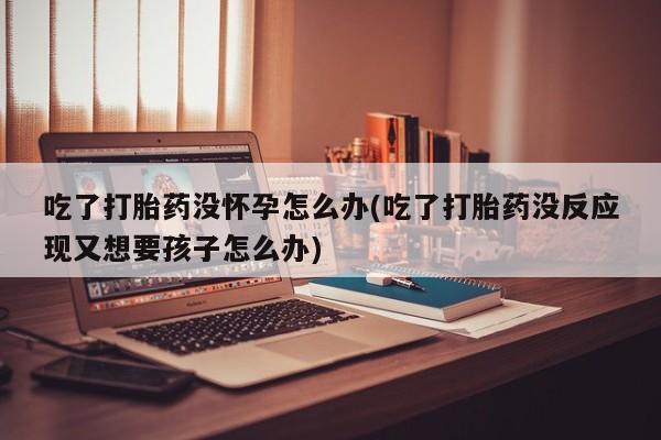 打胎药米非司酮网店,吃了打胎药没怀孕怎么办(吃了打胎药没反应现又想要孩子怎么办)