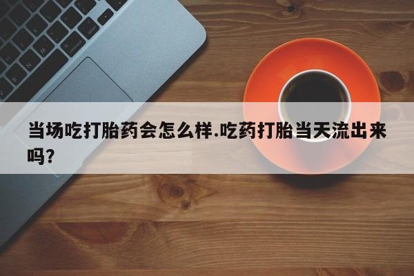 打胎药米非司酮网店,当场吃打胎药会怎么样.吃药打胎当天流出来吗？