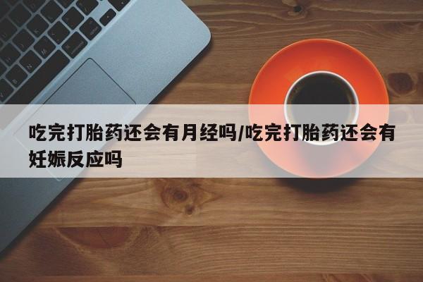 打胎药米非司酮网店,吃完打胎药还会有月经吗/吃完打胎药还会有妊娠反应吗