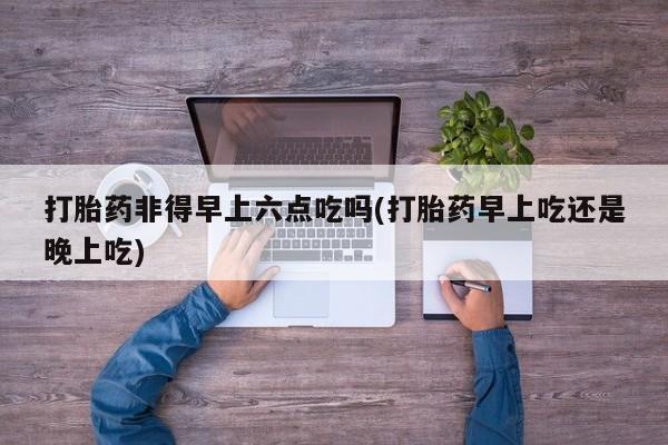 打胎药米非司酮网店,打胎药非得早上六点吃吗(打胎药早上吃还是晚上吃)
