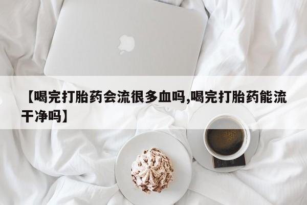 打胎药米非司酮网店,【喝完打胎药会流很多血吗,喝完打胎药能流干净吗】