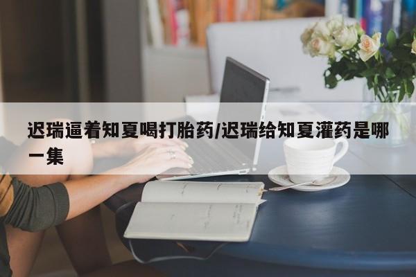 打胎药米非司酮网店,迟瑞逼着知夏喝打胎药/迟瑞给知夏灌药是哪一集