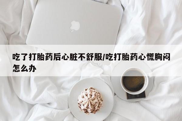 打胎药米非司酮网店,吃了打胎药后心脏不舒服/吃打胎药心慌胸闷怎么办